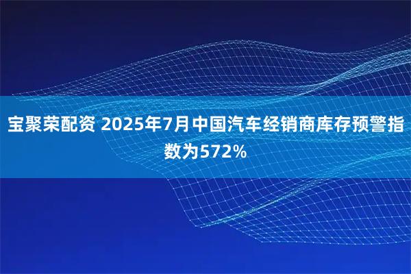宝聚荣配资 2025年7月中国汽车经销商库存预警指数为572%