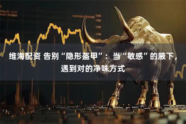 维海配资 告别“隐形盔甲”：当“敏感”的腋下，遇到对的净味方式