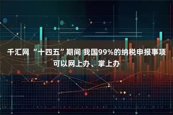 千汇网 “十四五”期间 我国99%的纳税申报事项可以网上办、掌上办
