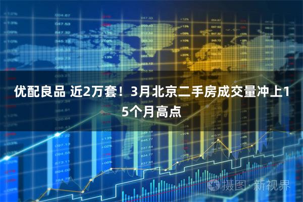 优配良品 近2万套！3月北京二手房成交量冲上15个月高点
