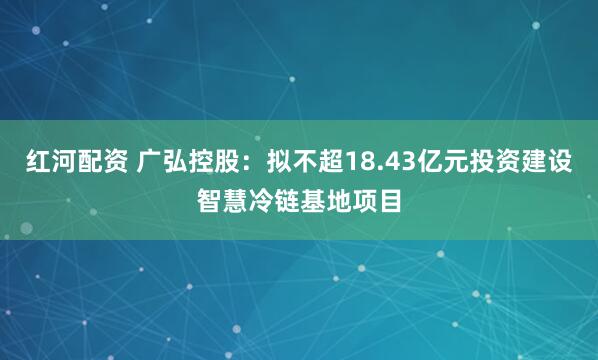 红河配资 广弘控股:拟不超18.43亿元投资建设智慧冷链基地项目