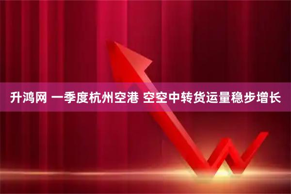 升鸿网 一季度杭州空港 空空中转货运量稳步增长