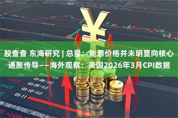 股查查 东海研究 | 总量:能源价格并未明显向核心通胀传导——海外观察:美国2026年3月CPI数据